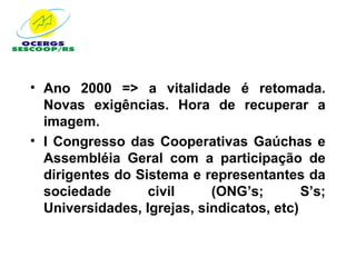 • Ano 2000 => a vitalidade é retomada.
  Novas exigências. Hora de recuperar a
  imagem.
• I Congresso das Cooperativas Gaúchas e
  Assembléia Geral com a participação de
  dirigentes do Sistema e representantes da
  sociedade       civil     (ONG’s;        S’s;
  Universidades, Igrejas, sindicatos, etc)
 