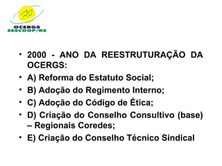 • 2000 - ANO DA REESTRUTURAÇÃO DA
  OCERGS:
• A) Reforma do Estatuto Social;
• B) Adoção do Regimento Interno;
• C) Adoção do Código de Ética;
• D) Criação do Conselho Consultivo (base)
  – Regionais Coredes;
• E) Criação do Conselho Técnico Sindical
 