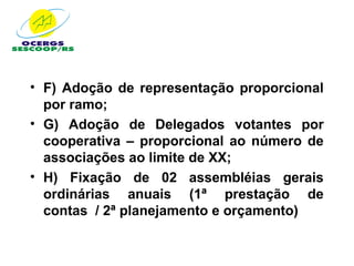 • F) Adoção de representação proporcional
  por ramo;
• G) Adoção de Delegados votantes por
  cooperativa – proporcional ao número de
  associações ao limite de XX;
• H) Fixação de 02 assembléias gerais
  ordinárias anuais (1ª prestação de
  contas / 2ª planejamento e orçamento)
 