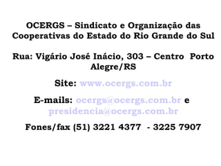 OCERGS – Sindicato e Organização das
Cooperativas do Estado do Rio Grande do Sul

Rua: Vigário José Inácio, 303 – Centro Porto
                 Alegre/RS
         Site: www.ocergs.com.br
    E-mails: ocergs@ocergs.com.br e
       presidencia@ocergs.com.br
  Fones/fax (51) 3221 4377 - 3225 7907
 