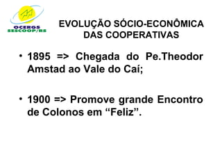 EVOLUÇÃO SÓCIO-ECONÔMICA
           DAS COOPERATIVAS

• 1895 => Chegada do Pe.Theodor
  Amstad ao Vale do Caí;

• 1900 => Promove grande Encontro
  de Colonos em “Feliz”.
 