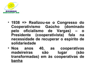 • 1938 => Realizou-se o Congresso do
  Cooperativismo Gaúcho (dominado
  pelo oficialismo de Vargas) – o
  Presidente (cooperativista) fala na
  necessidade de recuperar o espírito de
  solidariedade
• Nos     anos  40,  as    cooperativas
  madeireiras    são     lugar      (são
  transformadas) em às cooperativas de
  banha
 