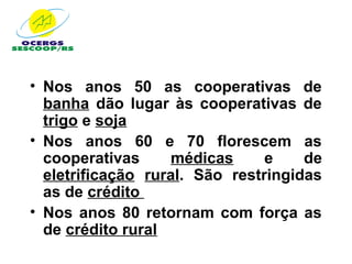 • Nos anos 50 as cooperativas de
  banha dão lugar às cooperativas de
  trigo e soja
• Nos anos 60 e 70 florescem as
  cooperativas      médicas     e    de
  eletrificação rural. São restringidas
  as de crédito
• Nos anos 80 retornam com força as
  de crédito rural
 