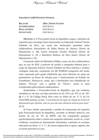 INQUÉRITO 4.448 DISTRITO FEDERAL
RELATOR : MIN. EDSON FACHIN
AUTOR(A/S)(ES) :SOB SIGILO
PROC.(A/S)(ES) :SOB SIGILO
INVEST.(A/S) :SOB SIGILO
DECISÃO: 1. O Procurador-Geral da República requer a abertura de
inquérito para investigar fatos relacionados ao Deputado Federal Vicente
Cândido da Silva, em razão das declarações prestadas pelos
colaboradores Alexandrino de Salles Ramos de Alencar (Termo de
Depoimento n. 28), Carlos Armando Guedes Paschoal (Termo de
Depoimento n. 19) e Benedicto Barbosa da Silva Júnior (Termo de
Depoimento n. 52).
Consoante relato do Ministério Público, narra um dos colaboradores
que, no ano de 2010, a pretexto de auxílio à campanha eleitoral para o
cargo de deputado federal, Vicente Cândido da Silva solicitou e recebeu
vantagem indevida, consistente em R$ 50.000,00 (cinquenta mil reais),
valor repassado pelo grupo Odebrecht que teria interesse no apoio do
parlamentar na busca de solução para o financiamento do Estádio do
Corinthians. Afirmou-se, ainda, que o beneficiário fora identificado no
sistema “Drousys” com o apelido de “Palmas”, sendo os fatos
corroborados pelos demais colaboradores.
Sustentando o Procurador-Geral da República que tais condutas
amoldam-se, em tese, aos tipos previstos no art. 333 e art. 317 c/c art. 327,
§§ 1º e 2º, do Código Penal, bem como ao delito do art. 1º, V, da Lei
9.613/1998, postula, ao fim, “o levantamento do sigilo em relação aos termos de
depoimentos aqui referidos, uma vez que não mais subsistem motivos para tanto”
(fl. 8).
2. Como sabido, apresentado o pedido de instauração de inquérito
pelo Procurador-Geral da República, incumbe ao Relator deferi-lo, nos
termos do art. 21, XV, do RISTF, não lhe competindo qualquer
aprofundamento sobre o mérito das suspeitas indicadas, exceto se, a toda
evidência, revelarem-se inteiramente infundadas, conforme as exceções
elencadas nas letras “a” a “e”, da norma regimental, as quais, registro, não
se fazem presentes no caso.
Supremo Tribunal Federal
Documento assinado digitalmente conforme MP n° 2.200-2/2001 de 24/08/2001, que institui a Infraestrutura de Chaves Públicas Brasileira - ICP-Brasil. O
documento pode ser acessado no endereço eletrônico http://www.stf.jus.br/portal/autenticacao/ sob o número 12701573.
 