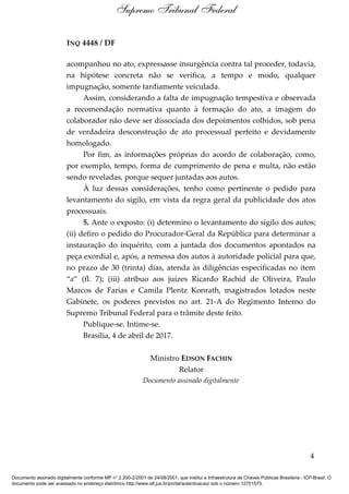 INQ 4448 / DF
acompanhou no ato, expressasse insurgência contra tal proceder, todavia,
na hipótese concreta não se verifica, a tempo e modo, qualquer
impugnação, somente tardiamente veiculada.
Assim, considerando a falta de impugnação tempestiva e observada
a recomendação normativa quanto à formação do ato, a imagem do
colaborador não deve ser dissociada dos depoimentos colhidos, sob pena
de verdadeira desconstrução de ato processual perfeito e devidamente
homologado.
Por fim, as informações próprias do acordo de colaboração, como,
por exemplo, tempo, forma de cumprimento de pena e multa, não estão
sendo reveladas, porque sequer juntadas aos autos.
À luz dessas considerações, tenho como pertinente o pedido para
levantamento do sigilo, em vista da regra geral da publicidade dos atos
processuais.
5. Ante o exposto: (i) determino o levantamento do sigilo dos autos;
(ii) defiro o pedido do Procurador-Geral da República para determinar a
instauração do inquérito, com a juntada dos documentos apontados na
peça exordial e, após, a remessa dos autos à autoridade policial para que,
no prazo de 30 (trinta) dias, atenda às diligências especificadas no item
“a” (fl. 7); (iii) atribuo aos juízes Ricardo Rachid de Oliveira, Paulo
Marcos de Farias e Camila Plentz Konrath, magistrados lotados neste
Gabinete, os poderes previstos no art. 21-A do Regimento Interno do
Supremo Tribunal Federal para o trâmite deste feito.
Publique-se. Intime-se.
Brasília, 4 de abril de 2017.
Ministro EDSON FACHIN
Relator
Documento assinado digitalmente
4
Supremo Tribunal Federal
Documento assinado digitalmente conforme MP n° 2.200-2/2001 de 24/08/2001, que institui a Infraestrutura de Chaves Públicas Brasileira - ICP-Brasil. O
documento pode ser acessado no endereço eletrônico http://www.stf.jus.br/portal/autenticacao/ sob o número 12701573.
 