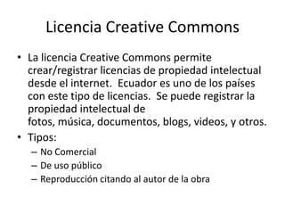Licencia Creative Commons
• La licencia Creative Commons permite
crear/registrar licencias de propiedad intelectual
desde el internet. Ecuador es uno de los países
con este tipo de licencias. Se puede registrar la
propiedad intelectual de
fotos, música, documentos, blogs, videos, y otros.
• Tipos:
– No Comercial
– De uso público
– Reproducción citando al autor de la obra
 