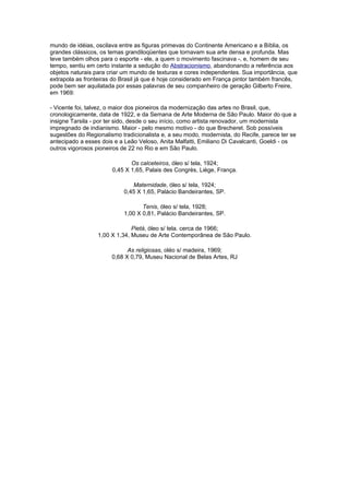 mundo de idéias, oscilava entre as figuras primevas do Continente Americano e a Bíblia, os
grandes clássicos, os temas grandiloqüentes que tornavam sua arte densa e profunda. Mas
teve também olhos para o esporte - ele, a quem o movimento fascinava -, e, homem de seu
tempo, sentiu em certo instante a sedução do Abstracionismo, abandonando a referência aos
objetos naturais para criar um mundo de texturas e cores independentes. Sua importância, que
extrapola as fronteiras do Brasil já que é hoje considerado em França pintor também francês,
pode bem ser aquilatada por essas palavras de seu companheiro de geração Gilberto Freire,
em 1969:

- Vicente foi, talvez, o maior dos pioneiros da modernização das artes no Brasil, que,
cronologicamente, data de 1922, e da Semana de Arte Moderna de São Paulo. Maior do que a
insigne Tarsila - por ter sido, desde o seu início, como artista renovador, um modernista
impregnado de indianismo. Maior - pelo mesmo motivo - do que Brecheret. Sob possíveis
sugestões do Regionalismo tradicionalista e, a seu modo, modernista, do Recife, parece ter se
antecipado a esses dois e a Leão Veloso, Anita Malfatti, Emiliano Di Cavalcanti, Goeldi - os
outros vigorosos pioneiros de 22 no Rio e em São Paulo.

                              Os calceteiros, óleo s/ tela, 1924;
                       0,45 X 1,65, Palais des Congrès, Liège, França.

                              Maternidade, óleo s/ tela, 1924;
                           0,45 X 1,65, Palácio Bandeirantes, SP.

                                  Tenis, óleo s/ tela, 1928;
                           1,00 X 0,81, Palácio Bandeirantes, SP.

                               Pietá, óleo s/ tela. cerca de 1966;
                  1,00 X 1,34, Museu de Arte Contemporânea de São Paulo.

                             As religiosas, oléo s/ madeira, 1969;
                       0,68 X 0,79, Museu Nacional de Belas Artes, RJ
 