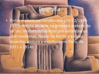 Biografia
• Pintor e poeta pernambucano (19/12/1899-
  1970). Artista atuante na primeira metade do
  século, mistura influências pré-colombianas
  com modernas. Nasce no Recife e estuda
  desenho, pintura e escultura em Paris, de
  1911 a 1914.
 