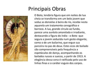 Principais Obras
  O Boto, lendária figura que em noites de lua
  cheia se transforma em um belo jovem que
  seduz as donzelas à beira do rio, recebe nesta
  aquarela um tratamento cenográfico e
  barroco. A lua, grande círculo ao fundo,
  parece uma auréola amarelada e irradiante,
  destacando a figura do índio - o Boto -que
  segura a jovem seduzida num gesto elegante,
  como o de um bailarino, que ergue sua
  parceira no pas de deux. Estes ecos de bailado
  são compreensíveis pela frequência a
  espetáculos de dança, acompanhando os
  bailados russos e suecos, a partir de 1913. A
  elegância dessa cena é ratificada pelo uso de
  linhas finas e o caráter esguio dos corpos.
 