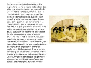 Esta aquarela faz parte de uma nova série,
inspirada no acervo indígena da Quinta da Boa
Vista, que fez parte da segunda exposição de
Vicente no Rio de Janeiro, em 1921 - dando
continuidade às suas pesquisas acerca das
lendas indígenas brasileiras, que renderam
uma série sobre seus mitos e rituais. Foram
estas obras que impressionaram tanto seus
colegas de Paris, que acreditavam ser este o
caminho para qualquer artista brasileiro, como
os intelectuais que participariam da Semana
de 22, que viram em Vicente um antecipador
daquilo que pregavam para a nova arte
brasileira: uma temática nacional.Através de
sua técnica preferida, a aquarela, o pintor
transformava a influência sofrida em Paris, em
especial por Gauguin, em uma obra inovadora
e nacional, bem ao gosto dos primeiros
modernistas. O alongamento dos corpos, seu
caráter esguio, pouco tem a ver com o biotipo
dos nossos índios, lembrando antes o Extremo
Oriente. O rigor da composição nos primeiros
planos e a perspectiva aérea no fundo tem
ecos da pintura religiosa do Renascimento.
 