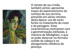 O retrato de seu irmão,
também pintor, apresenta
traços do expressionismo do
começo de sua carreira,
presente em vários retratos
desta época: uso de cores
fortes no tratamento do rosto
e da paisagem. Estas
características contrastam com
a geometrização estilizada, à
maneira de Modigliani, o que
se pode observar no formato
ovóide da cabeça e no
alongamento cilíndrico do
pescoço.
 