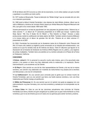 El 08 de febrero del 2012 anuncio su retiro de los escenarios, no sin antes realizar una gira mundial
y agradecer a su público por tanto cariño.

En 1977 recibe en Brownsville, Texas la distinción de “Míster Amigo” que se concede año con año
a un mexicano prominente.

En 1990 lanzó el álbum Vicente Fernández y las clásicas de José Alfredo Jiménez, álbum que le
valió el Billboard y América de Univision Music Award por Artista Masculino Regional Mexicano del
Año, que ganó cinco veces desde 1990 hasta 1993.

Vicente permaneció en la lista de popularidad con dos paquetes de grandes éxitos, “Historia de un
ídolo volumen 1”, un álbum de 17 canciones presentado en el 2000 que incluye: “Lastima Que
Seas Ajena”, “Me Voy A Quitar De En Medio” y “Nos Estorbo La Ropa”. Gracias a estas
producciones recibió la certificación de doble platino de RIAA. También recibió el premio Billboard
a la música latina por el álbum de grandes hits del año. “Historia de un ídolo volumen II”,
presentado en el 2001

En 2002, Fernández fue reconocido por la Academia Latina de la Grabación como Persona del
Año. El mismo año celebró su trigésimo quinto aniversario en la industria del entretenimiento, una
carrera en la que ha vendido más de 50 millones de discos. Tiene 51 álbumes que figuran en la
Asociación de la Industria de Grabación de América (RIAA) Registro de oro, platino, y los registros
de ventas multiplatino. También tiene una estrella con su nombre colocado en el Paseo de la Fama
en Hollywood, California.

CANCIONES

<<Volver, volver>>: En lo personal no escucho mucho esta música, pero si he escuchado esta
canción y me parece un tema muy bien elaborado entre la melancolía y la inspiración. Buena
instrumentación y una excelente voz de Chente.

<< El Rey>>: Esta canción es una de las más representativas de Chente y tal vez de la música
ranchera, una canción muy elaborada con muestras de instrumentos muy propios de la ranchera
una letra jocosa y una voz sin comparación.

<< La Indiferencia>>: Es una canción poco conocida para la gente que no conoce mucho de
Vicente Fernández, pero es una canción que tiene una fuerte esencia ranchera y con una lirica
melancolía que Chente maneja a la perfección.

<< Millón de Primaveras >>: Es una canción que en mi opinión me gusta es pegajosa con una
instrumentación muy bien formada y con una lirica romántica y cantada por la incomparable voz de
Chente.

<< Estos Celos >>: Esta es una de las canciones actualmente más conocida de Vicente
Fernández tuvo tiene y tendrá una gran acogida por su público por su gran instrumentación su lirica
romántica y por la voz de Chente que es sin duda una voz gloriosa para cantar ranchera y boleros.
 