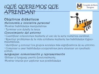 Objetivos didácticos

Autonomía e iniciativa personal
Mostrar habilidades manipulativas
 Terminar con detalle la tarea
Conocimiento del entorno
 Cuantificar colecciones mediante el uso de la serie numérica cardinal.
 Resolver problemas de la vida cotidiana mediante las habilidades lógicomatemáticas.
 Identificar y conocer los grupos sociales más significativos de su entorno.
 Comenzar a usar habilidades cooperativas para alcanzar un resultado
común.
Lenguajes: comunicación y representación
Utilizar el lenguaje escrito funcionalmente.
Mostrar interés por explorar sus posibilidades

 
