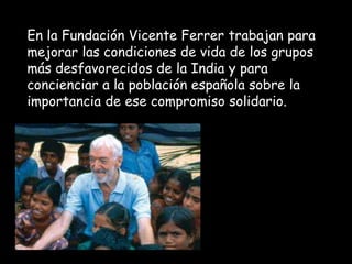 En la Fundación Vicente Ferrer trabajan para
mejorar las condiciones de vida de los grupos
más desfavorecidos de la India y para
concienciar a la población española sobre la
importancia de ese compromiso solidario.
 