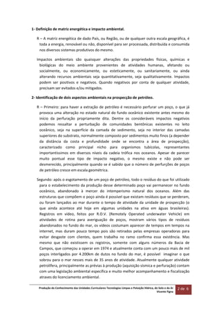 Produção do Conhecimento das Unidades Curriculares Tecnologias Limpas e Poluição Hídrica, do Solo e do Ar 
Vicente Figna  
2 de  6 
 
1‐ Definição de matriz energética e impacto ambiental. 
R – A matriz energética de dado País, ou Região, ou de qualquer outra escala geográfica, é 
toda a energia, renovável ou não, disponível para ser processada, distribuída e consumida 
nos diversos sistemas produtivos do mesmo.  
Impactos  ambientais  são  quaisquer  alterações  das  propriedades  físicas,  químicas  e 
biológicas  do  meio  ambiente  provenientes  de  atividades  humanas,  afetando  ou 
socialmente,  ou  economicamente,  ou  esteticamente,  ou  sanitariamente,  ou  ainda 
alterando  recursos  ambientais  seja  quantitativamente,  seja  qualitativamente.  Impactos 
podem  ser  positivos  e  negativos.  Quando  negativos  por  conta  de  qualquer  atividade, 
precisam ser evitados e/ou mitigados.    
2‐ Identificação de dois aspectos ambientais na prospecção de petróleo. 
R – Primeiro: para haver a extração de petróleo é necessário perfurar um poço, o que já 
provoca uma alteração no estado natural do fundo oceânico existente antes mesmo do 
início  da  perfuração  propriamente  dita.  Dentre  os  consideráveis  impactos  negativos 
podemos  ressaltar  a  perturbação  de  comunidades  bentônicas  existentes  no  leito 
oceânico,  seja  na  superfície  da  camada  de  sedimento,  seja  no  interior  das  camadas 
superiores do substrato, normalmente composto por sedimentos muito finos (a depender 
da  distância  da  costa  e  profundidade  onde  se  encontra  a  área  de  prospecção), 
caracterizado  como  principal  nicho  para  organismos  tubícolas,  representantes 
importantíssimos  em  diversos  níveis  da  cadeia  trófica  nos  oceanos.  Apesar  de  parecer 
muito  pontual  esse  tipo  de  impacto  negativo,  o  mesmo  existe  e  não  pode  ser 
desmerecido, principalmente quando se é sabido que o número de perfurções de poços 
de petróleo cresce em escala geométrica. 
Segundo: após o esgotamento de um poço de petróleo, todo o resíduo do que foi utilizado 
para o estabelecimento da produção desse determinado poço vai permanecer no fundo 
oceânico,  abandonado  à  mercer  do  intemperismo  natural  dos  oceanos.  Além  das 
estruturas que compõem o poço ainda é possível que existam resíduos que se perderam, 
ou foram lançados ao mar durante o tempo de atividade da unidade de prospecção (o 
que  ainda  acontece  até  hoje  em  algumas  unidades  na  ativa  em  águas  brasileiras). 
Registros  em  vídeo,  feitos  por  R.O.V.  (Remotely  Operated  underwater  Vehicle)  em 
atividades  de  rotina  para  averiguação  de  poços,  mostram  vários  tipos  de  resíduos 
abandonados no fundo do mar, os vídeos costumam aparecer de tempos em tempos na 
internet,  mas  duram  pouco  tempo  pois  são  retirados  pelas  empresas  operadoras  para 
evitar  desgaste  com  clientes,  quem  trabalha  no  ramo  confirma  essa  existência.  Mas 
mesmo  que  não  existissem  os  registros,  somente  com  alguns  números  da  Bacia  de 
Campos, que começou a operar em 1974 e atualmente conta com um pouco mais de mil 
poços interligados por 4.200km de dutos no fundo do mar, é possível  imaginar o que 
sobrou para o mar nesses mais de 35 anos de atividade. Atualmente qualquer atividade 
petrolífera, principalmente as prévias à produção (aquisição sísmica e perfuração) contam 
com uma legislação ambiental específica e muito melhor acompanhamento e fiscalização 
atraves do licenciamento ambiental. 
 