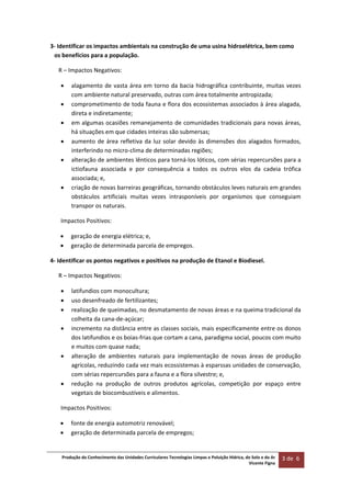 Produção do Conhecimento das Unidades Curriculares Tecnologias Limpas e Poluição Hídrica, do Solo e do Ar 
Vicente Figna  
3 de  6 
 
3‐ Identificar os impactos ambientais na construção de uma usina hidroelétrica, bem como 
os benefícios para a população. 
R – Impactos Negativos:  
 alagamento de vasta área em torno da bacia hidrográfica contribuinte, muitas vezes 
com ambiente natural preservado, outras com área totalmente antropizada; 
 comprometimento de toda fauna e flora dos ecossistemas associados à área alagada, 
direta e indiretamente; 
 em algumas ocasiões remanejamento de comunidades tradicionais para novas áreas, 
há situações em que cidades inteiras são submersas; 
 aumento de área refletiva da luz solar devido às dimensões dos alagados formados, 
interferindo no micro‐clima de determinadas regiões; 
 alteração de ambientes lênticos para torná‐los lóticos, com sérias repercursões para a 
ictiofauna  associada  e  por  consequência  a  todos  os  outros  elos  da  cadeia  trófica 
associada; e, 
 criação de novas barreiras geográficas, tornando obstáculos leves naturais em grandes 
obstáculos  artificiais  muitas  vezes  intrasponíveis  por  organismos  que  conseguiam 
transpor os naturais. 
Impactos Positivos: 
 geração de energia elétrica; e,  
 geração de determinada parcela de empregos. 
4‐ Identificar os pontos negativos e positivos na produção de Etanol e Biodiesel. 
R – Impactos Negativos:  
 latifundios com monocultura; 
 uso desenfreado de fertilizantes; 
 realização de queimadas, no desmatamento de novas áreas e na queima tradicional da 
colheita da cana‐de‐açúcar; 
 incremento na distância entre as classes sociais, mais especificamente entre os donos 
dos latifundios e os boias‐frias que cortam a cana, paradigma social, poucos com muito 
e muitos com quase nada; 
 alteração  de  ambientes  naturais  para  implementação  de  novas  áreas  de  produção 
agrícolas, reduzindo cada vez mais ecossistemas à esparssas unidades de conservação, 
com sérias repercursões para a fauna e a flora silvestre; e, 
 redução  na  produção  de  outros  produtos  agrícolas,  competição  por  espaço  entre 
vegetais de biocombustíveis e alimentos. 
Impactos Positivos: 
 fonte de energia automotriz renovável;  
 geração de determinada parcela de empregos; 
 