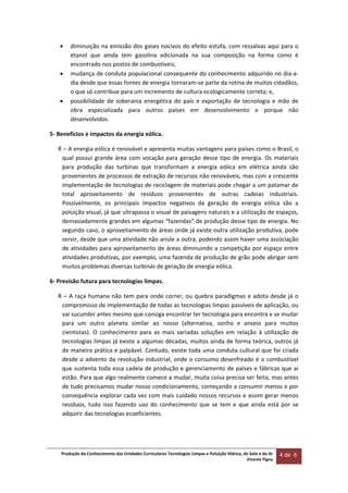 Produção do Conhecimento das Unidades Curriculares Tecnologias Limpas e Poluição Hídrica, do Solo e do Ar 
Vicente Figna  
4 de  6 
 
 diminuição na emissão dos gases nocivos do efeito estufa, com ressalvas aqui para o 
etanol  que  ainda  tem  gasolina  adicionada  na  sua  composição  na  forma  como  é 
encontrado nos postos de combustíveis; 
 mudança de conduta populacional consequente do conhecimento adquirido no dia‐a‐
dia desde que essas fontes de energia tornaram‐se parte da rotina de muitos cidadãos, 
o que só contribue para um incremento de cultura ecologicamente correta; e, 
 possibilidade de soberania energética  do país e exportação de  tecnologia e  mão de 
obra  especializada  para  outros  países  em  desenvolvimento  e  porque  não 
desenvolvidos. 
5‐ Benefícios e impactos da energia eólica. 
R – A energia eólica é renovável e apresenta muitas vantagens para países como o Brasil, o 
qual possui grande área com vocação para geração desse tipo de energia. Os materiais 
para  produção  das  turbinas  que  transformam  a  energia  eólica  em  elétrica  ainda  são 
provenientes de processos de extração de recursos não renováveis, mas com a crescente 
implementação de tecnologias de reciclagem de materiais pode chegar a um patamar de 
total  aproveitamento  de  resíduos  provenientes  de  outras  cadeias  industriais. 
Possivelmente,  os  principais  impactos  negativos  da  geração  de  energia  eólica  são  a 
poluição visual, já que ultrapassa o visual de paisagens naturais e a utilização de espaços, 
demasiadamente grandes em algumas “fazendas” de produção desse tipo de energia. No 
segundo caso, o aproveitamento de áreas onde já existe outra utilização produtiva, pode 
servir, desde que uma atividade não anule a outra, podendo assim haver uma associação 
de atividades para aproveitamento de áreas diminuindo a competição por espaço entre 
atividades produtivas, por exemplo, uma fazenda de produção de grão pode abrigar sem 
muitos problemas diversas turbinas de geração de energia eólica. 
6‐ Previsão futura para tecnologias limpas. 
R – A raça humana não tem para onde correr, ou quebra paradigmas e adota desde já o 
compromisso de implementação de todas as tecnologias limpas passíveis de aplicação, ou 
vai sucumbir antes mesmo que consiga encontrar ter tecnologia para encontra e se mudar 
para  um  outro  planeta  similar  ao  nosso  (alternativa,  sonho  e  anseio  para  muitos 
cientistas).  O  conhecimento  para  as  mais  variadas  soluções  em  relação  à  utilização  de 
tecnologias limpas já existe a algumas décadas, muitos ainda de forma teórica, outros já 
de maneira prática e palpável. Contudo, existe toda uma conduta cultural que foi criada 
desde o advento da revolução industrial, onde o consumo desenfreado é o combustível 
que sustenta toda essa cadeia de produção e gerenciamento de países e fábricas que ai 
estão. Para que algo realmente comece a mudar, muita coisa precisa ser feita, mas antes 
de tudo precisamos mudar nosso condicionamento, começando a consumir menos e por 
consequência explorar cada vez com mais cuidado nossos recursos e assim gerar menos 
resíduos,  tudo  isso  fazendo  uso  do  conhecimento  que  se  tem  e  que  ainda  está  por  se 
adquirir das tecnologias ecoeficientes.   
 