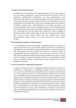 Produção do Conhecimento das Unidades Curriculares Tecnologias Limpas e Poluição Hídrica, do Solo e do Ar 
Vicente Figna  
5 de  6 
 
7‐ Energia nuclear, passado ou futuro? 
R – Honestamente, como considerar tal qual algo que representa o futuro, uma energia que 
tem  como  resíduo,  componentes  os  quais  não  somos  capazes  de  reutilizar,  reciclar  ou 
reaproveitar  completamente?  Possivelmente,  num  futuro  (aparentemente  muito 
distante)  seremos  capazes  de  tirar  melhor  proveito  dessa  fonte  de  energia  sem  correr 
tantos riscos, ambientais e salutares. Todavia acredito que o investimento nesse tipo de 
energia poderia ser distribuido entre muitas outras tecnologias muito mais ecoeficientes, 
até  porque  a  energia  nuclear  é  demasiadamente  cara,  de  acordo  com  dados  de  um 
empresa de extração mineral européia, em 2007 uma grama de Urânio 235 (enriquecido) 
custava 76000 Euros, algo em torno de R$ 228000. Imagine agora o que se poderia fazer 
com  a  verba  gasta  em  usinas  de  energia  nuclear,  aplicando  em  outras  tecnologias  de 
geração de energia renovável. Vale ressaltar também que essa mesma grama de Urânio 
235  é  capaz  de  gerar  energia  elétrica  para  uma  residência  que  consome 
aproximadamente  352kWh  durante  cerca  de  126  anos  dados  da  mesma  empresa 
européia. 
8‐ Sustentabilidade e mudança na matriz energética. 
R – A sustentabilidade está intimamente ligada à capacidade de produzir sem destruir ou 
esgotar  determinado  recurso  ou  ecossistema.  Quando  associamos  essa  possibilidade  a 
uma mudança na matriz energética, se analizarmos friamente, muito do que se apresenta 
hoje  como  solução  para  essa  mudança  não  condiz  com  os  preceitos  básicos  de 
sustentabilidade.  Matrizes  energéticas  para  serem  sustentáveis  devem  levar  em  conta 
todo processo de geração de energia, todos os passos envolvidos, sem esquecer de nada, 
tal  qual  um  dossiê,  um  inventário.  Somente  de  posse  de  um  levantamento  minucioso 
como  esse  poderemos  afirmar  se  determinada  tecnologia  integrante  de  uma  matriz 
energética é sustentável. 
9‐ Como o solo funciona na depuração dos poluentes? 
R  –  Apesar  de  limitada  o  solo  tem  a  capacidade  de  depuração  de  impurezas  através  da 
imobilização,  do  retardamento  e  da  degradação.  Quando  imobiliza  um  poluente  ele 
funciona como um compartimento encapsulador de tal forma a reter o poluente evitando 
que o mesmo acabe por lixiviar para um lençol freático por exemplo. Isso se dá muitas 
vezes por afinidades químicas entre elementos presentes no solo e no poluente, nessa 
reação acontece a formação de depósitos de compostos resultandes desta e os mesmos 
podem permanecer intocados e estáveis até que aconteça alguma intervenção mecânica 
antrópica, ou natural, expondo esse depósito. Quando retarda o poluente o solo atrasa o 
processo de lixiviação entre o momento em que o poluente penetrou no solo e o contato 
com  as  camadas  inferiores  onde  estão,  por  exemplo,  as  águas  subterrâneas.  Quando 
degrada  um  poluente  o  solo  atua  como  transformador,  na  verdade  o  solo  muitas  das 
vezes numa situação de degradação age como substrato para os organismos que realizam 
a degradação do poluente.   
   
 