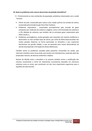 Produção do Conhecimento das Unidades Curriculares Tecnologias Limpas e Poluição Hídrica, do Solo e do Ar 
Vicente Figna  
6 de  6 
 
10‐ Quais os problemas mais comuns decorrentes da poluição atmosférica? 
R – Primeiramente os mais conhecidos da população, problemas relacionados com a saúde 
humana: 
 Câncer de pele, ocasionado pela ruptura e/ou reação química da camada de ozônio, 
ocasionada pela emissão do gás Cloro Flúor Carbono; 
 Problemas  respiratórios  ,  ocasionados  principalmente  pela  emissão  de  gases 
compostos por moléculas de carbono e oxigênio, como o CO (monóxido de carbono) e 
o  CO2  (dióxido  de  carbono),  que  também  são  os  principais  gases  responsáveis  pelo 
efeito estufa; e, 
 Problemas carcinogênicos, muitas gerações vem nascendo com maiores tendências a 
desenvolver os mais variados tipos de câncer, por conta do efeito bioacumulador dos 
metais  pesados  dispersos  na  forma  particulada  na  atmosfera  e  que  respiramos 
diariamente  nas  grande  cidades,  o  que  vai  passando  para  nossos  descendentes  de 
atarvés da propensão a formação de células defeituosas. 
Também  temos  os  problemas  causados  pelos  poluentes  convertidos  em  ácidos,  que 
retornam à biosfera como chuva ácida, que resulta num intemperismo, acelerado além das 
proporções naturais, de diversos ambientes e objetos. 
Através  da  difusão  entre  a  atmosfera  e  os  oceanos  também  temos  a  acidificação  dos 
mesmos  ocasionando  a  morte  de  importantes  ecossistemas  baseados  em  estruturas 
calcáreas  como  os  corais,  que  cosntituem  um  dos  mais  importantes  organismos  para  o 
equilíbrio da vida marinha.  
 