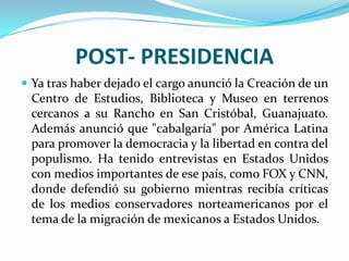 POST- PRESIDENCIA
 Ya tras haber dejado el cargo anunció la Creación de un
 Centro de Estudios, Biblioteca y Museo en terrenos
 cercanos a su Rancho en San Cristóbal, Guanajuato.
 Además anunció que "cabalgaría" por América Latina
 para promover la democracia y la libertad en contra del
 populismo. Ha tenido entrevistas en Estados Unidos
 con medios importantes de ese país, como FOX y CNN,
 donde defendió su gobierno mientras recibía críticas
 de los medios conservadores norteamericanos por el
 tema de la migración de mexicanos a Estados Unidos.
 