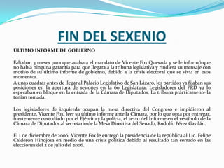 FIN DEL SEXENIO
ÚLTIMO INFORME DE GOBIERNO

Faltaban 3 meses para que acabara el mandato de Vicente Fox Quesada y se le informó que
no había ninguna garantía para que llegara a la tribuna legislativa y rindiera su mensaje con
motivo de su último informe de gobierno, debido a la crisis electoral que se vivía en esos
momentos.
A unas cuadras antes de llegar al Palacio Legislativo de San Lázaro, los partidos ya fijaban sus
posiciones en la apertura de sesiones en la 60 Legislatura. Legisladores del PRD ya lo
esperaban en bloque en la entrada de la Cámara de Diputados. La tribuna prácticamente la
tenían tomada.

Los legisladores de izquierda ocupan la mesa directiva del Congreso e impidieron al
presidente, Vicente Fox, leer su último informe ante la Cámara, por lo que opta por entregar,
fuertemente custodiado por el Ejército y la policía, el texto del Informe en el vestíbulo de la
Cámara de Diputados al secretario de la Mesa Directiva del Senado, Rodolfo Pérez Gavilán.

El 1 de diciembre de 2006, Vicente Fox le entregó la presidencia de la república al Lic. Felipe
Calderón Hinojosa en medio de una crisis política debido al resultado tan cerrado en las
elecciones del 2 de julio del 2006.
 
