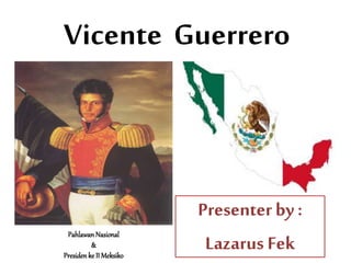 Vicente Guerrero
Presenter by :
Lazarus Fek
Pahlawan Nasional
&
Presiden ke II Meksiko
 