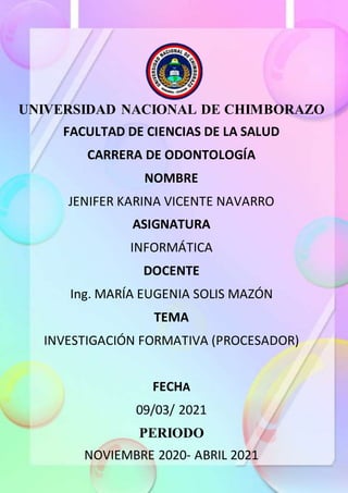 UNIVERSIDAD NACIONAL DE CHIMBORAZO
FACULTAD DE CIENCIAS DE LA SALUD
CARRERA DE ODONTOLOGÍA
NOMBRE
JENIFER KARINA VICENTE NAVARRO
ASIGNATURA
INFORMÁTICA
DOCENTE
Ing. MARÍA EUGENIA SOLIS MAZÓN
TEMA
INVESTIGACIÓN FORMATIVA (PROCESADOR)
FECHA
09/03/ 2021
PERIODO
NOVIEMBRE 2020- ABRIL 2021
 