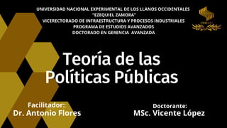 Teoría de las
Políticas Públicas
UNIVERSIDAD NACIONAL EXPERIMENTAL DE LOS LLANOS OCCIDENTALES
“EZEQUIEL ZAMORA”
VICERECTORADO DE INFRAESTRUCTURA Y PROCESOS INDUSTRIALES
PROGRAMA DE ESTUDIOS AVANZADOS
DOCTORADO EN GERENCIA AVANZADA
Doctorante:
MSc. Vicente López
Facilitador::
Dr. Antonio Flores
 