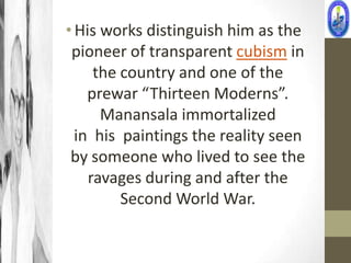 • His works distinguish him as the
 pioneer of transparent cubism in
     the country and one of the
    prewar “Thirteen Moderns”.
      Manansala immortalized
  in his paintings the reality seen
 by someone who lived to see the
    ravages during and after the
         Second World War.
 