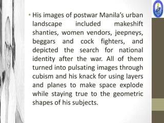 • His images of postwar Manila’s urban
  landscape      included    makeshift
  shanties, women vendors, jeepneys,
  beggars and cock fighters, and
  depicted the search for national
  identity after the war. All of them
  turned into pulsating images through
  cubism and his knack for using layers
  and planes to make space explode
  while staying true to the geometric
  shapes of his subjects.
 