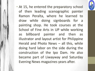 • At 15, he entered the preparatory school
  of then leading scenographic painter
  Ramon Peralta, where he learned to
  draw while doing signboards for a
  painting shop. He took courses at the
  School of Fine Arts in UP while working
  as billboard painter and then as
  illustrator and layout artist for Philippine
  Herald and Photo News – all this, while
  doing hard labor on the side during the
  construction of the Ipo Dam. He also
  became part of Liwayway and Saturday
  Evening News magazines years after.
 