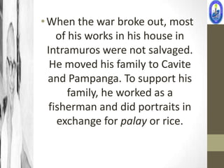 • When the war broke out, most
     of his works in his house in
  Intramuros were not salvaged.
   He moved his family to Cavite
  and Pampanga. To support his
        family, he worked as a
   fisherman and did portraits in
     exchange for palay or rice.
 