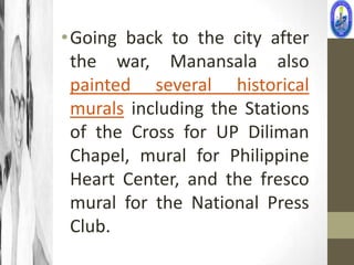 • Going back to the city after
  the war, Manansala also
  painted several historical
  murals including the Stations
  of the Cross for UP Diliman
  Chapel, mural for Philippine
  Heart Center, and the fresco
  mural for the National Press
  Club.
 