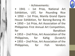 • Achievements:
• 1941 – 1st Prize, National Art
Exhibition, UST, for Pounding Rice
• 1950 – 1st Prize, Manila Grand Opera
House Exhibition, for Barong-Barong #1
• 1950 – 1st Prize, Art Association of the
Philippines First Annual Art Competition,
for                             Banaklaot
• 1953 – 2nd Prize, Art Association of the
Philippines,     for    Kahig    (Scratch)
• 1955 – 2nd Prize, Art Association of the
Philippines,      for    Fish     Vendors
 