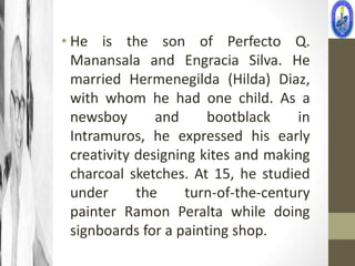 • He is the son of Perfecto Q.
  Manansala and Engracia Silva. He
  married Hermenegilda (Hilda) Diaz,
  with whom he had one child. As a
  newsboy       and     bootblack     in
  Intramuros, he expressed his early
  creativity designing kites and making
  charcoal sketches. At 15, he studied
  under      the     turn-of-the-century
  painter Ramon Peralta while doing
  signboards for a painting shop.
 