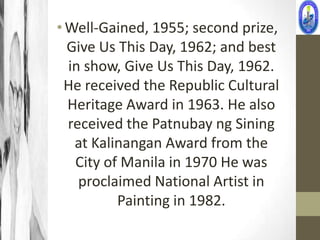 • Well-Gained, 1955; second prize,
  Give Us This Day, 1962; and best
  in show, Give Us This Day, 1962.
 He received the Republic Cultural
  Heritage Award in 1963. He also
  received the Patnubay ng Sining
   at Kalinangan Award from the
   City of Manila in 1970 He was
    proclaimed National Artist in
          Painting in 1982.
 