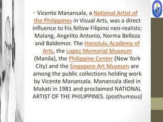 • Vicente Manansala, a National Artist of
 the Philippines in Visual Arts, was a direct
influence to his fellow Filipino neo-realists:
 Malang, Angelito Antonio, Norma Belleza
 and Baldemor. The Honolulu Academy of
     Arts, the Lopez Memorial Museum
 (Manila), the Philippine Center (New York
  City) and the Singapore Art Museum are
among the public collections holding work
 by Vicente Manansala. Manansala died in
 Makati in 1981 and proclaimed NATIONAL
ARTIST OF THE PHILIPPINES. (posthumous)
 