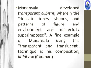 • Manansala             developed
  transparent cubism, wherein the
  "delicate tones, shapes, and
  patterns    of    figure    and
  environment are masterfully
  superimposed". A fine example
  of    Manansala     using   this
  "transparent and translucent"
  technique is his composition,
  Kalabaw (Carabao).
 
