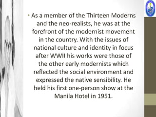 • As a member of the Thirteen Moderns
    and the neo-realists, he was at the
  forefront of the modernist movement
     in the country. With the issues of
   national culture and identity in focus
    after WWII his works were those of
     the other early modernists which
   reflected the social environment and
    expressed the native sensibility. He
   held his first one-person show at the
           Manila Hotel in 1951.
 