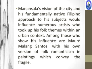 • Manansala's vision of the city and
  his fundamentally native Filipino
  approach to his subjects would
  influence numerous artists who
  took up his folk themes within an
  urban context. Among those who
  show his influence are Mauro
  Malang Santos, with his own
  version of folk romanticism in
  paintings which convey the
  fragile,
 