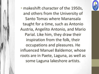 • makeshift character of the 1950s,
  and others from the University of
    Santo Tomas where Manansala
  taught for a time, such as Antonio
Austria, Angelito Antonio, and Mario
   Parial. Like him, they draw their
    inspiration from the folk, their
    occupations and pleasures. He
influenced Manuel Baldemor, whose
roots are in Paete, Laguna, as well as
    some Laguna lakeshore artists.
 