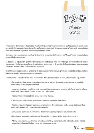 Inicialmente definiremos el concepto“Grafomotricidad”como el movimiento gráfico realizado con la mano
al escribir. Por su parte, la reeducación grafomotora intentará siempre mejorar y/o corregir anomalías en
dichos movimientos gráficos necesarios para la escritura.
Asimismo y en consonancia con lo anteriormente expuesto, definiremos los“Trazos”como el resultado de
la actividad grafomotora.
La base de la educación grafomotora es la psicomotricidad fina, sin embargo, previamente deberemos
trabajar con el alumno aquellas actividades que favorezcan el desarrollo de la destreza de las manos y de
los dedos, así como la coordinación viso-manual.
A continuación aportaremos una serie de actividades manipulativas prácticas enfocadas al desarrollo de
las competencias anteriormente mencionadas.
Con respecto a las actividades para el desarrollo de la destreza de las manos, citaremos las siguientes:
	 -Tocar palmas libremente; posteriormente, tocar palmas siguiendo un ritmo, aumentando la
	 velocidad y ritmo progresivamente.
	 -Llevar un objeto en equilibrio en la palma de la mano durante un recorrido. Sería recomendable
	 realizar dicha actividad dos veces, una por cada mano.
	 -Realizar trazos libres sobre la arena y/o sobre el agua.
	 -Gestualizar con las manos al ritmo de canciones representando ideas.
	 -Realizar movimientos con las manos en diferentes direcciones: de arriba abajo, de izquierda a
	 derecha (y viceversa); y en movimiento circular.
	 -Simular con las manos movimientos de animales; por ejemplo, un pájaro volando.
	 -Simular con las manos movimientos de objetos; por ejemplo, las aspas de un molino.
	 -Abrir y cerrar las manos. Primero simultáneamente y, posteriormente, intercalando las manos,
	 aumentando la velocidad de ejecución progresivamente.
Marco
teórico
 