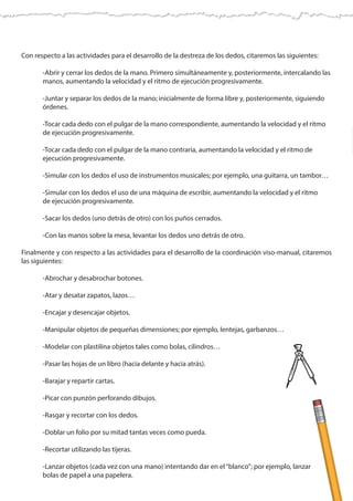 Con respecto a las actividades para el desarrollo de la destreza de los dedos, citaremos las siguientes:
	 -Abrir y cerrar los dedos de la mano. Primero simultáneamente y, posteriormente, intercalando las
	 manos, aumentando la velocidad y el ritmo de ejecución progresivamente.
	 -Juntar y separar los dedos de la mano; inicialmente de forma libre y, posteriormente, siguiendo 	
	órdenes.
	 -Tocar cada dedo con el pulgar de la mano correspondiente, aumentando la velocidad y el ritmo
	 de ejecución progresivamente.
	 -Tocar cada dedo con el pulgar de la mano contraria, aumentando la velocidad y el ritmo de
	 ejecución progresivamente.
	 -Simular con los dedos el uso de instrumentos musicales; por ejemplo, una guitarra, un tambor…
	 -Simular con los dedos el uso de una máquina de escribir, aumentando la velocidad y el ritmo
	 de ejecución progresivamente.
	 -Sacar los dedos (uno detrás de otro) con los puños cerrados.
	 -Con las manos sobre la mesa, levantar los dedos uno detrás de otro.
Finalmente y con respecto a las actividades para el desarrollo de la coordinación viso-manual, citaremos
las siguientes:
	 -Abrochar y desabrochar botones.
	 -Atar y desatar zapatos, lazos…
	 -Encajar y desencajar objetos.
	 -Manipular objetos de pequeñas dimensiones; por ejemplo, lentejas, garbanzos…
	 -Modelar con plastilina objetos tales como bolas, cilindros…
	 -Pasar las hojas de un libro (hacia delante y hacia atrás).
	 -Barajar y repartir cartas.
	 -Picar con punzón perforando dibujos.
	 -Rasgar y recortar con los dedos.
	 -Doblar un folio por su mitad tantas veces como pueda.
	 -Recortar utilizando las tijeras.
	 -Lanzar objetos (cada vez con una mano) intentando dar en el“blanco”; por ejemplo, lanzar
	 bolas de papel a una papelera.
 