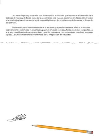 Una vez trabajadas y superadas con éxito aquellas actividades que favorezcan el desarrollo de la
destreza de manos y dedos así como de la coordinación viso-manual, estaremos en disposición de iniciar
el aprendizaje y/o reeducación de la psicomotricidad fina, es decir, iniciaremos al alumno en el desarrollo
de los trazos.
	 Previamente, sería interesante destacar el hecho de que pueden realizarse infinitas actividades
sobre diferentes superficies, ya sea el suelo, papel de embalar, encerado, folios, cuadernos con pautas…y,
a su vez, con diferentes instrumentos, tales como las pinturas de cera, rotuladores, pinceles y témperas,
lápices… el único límite vendrá determinado por la imaginación del educador.
 