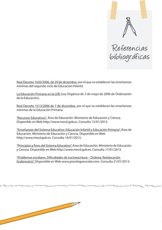 Referencias
bibliográficas
	
Real Decreto 1630/2006, de 29 de diciembre, por el que se establecen las enseñanzas
mínimas del segundo ciclo de Educación Infantil.
La Educación Primaria en la LOE (Ley Orgánica de 3 de mayo de 2006 de Ordenación
de la Educación).
Real Decreto 1513/2006 de 7 de diciembre, por el que se establecen las enseñanzas
mínimas de la Educación Primaria.
“Recursos Educativos”. Área de Educación. Ministerio de Educación y Ciencia.
Disponible en Web http://www.mecd.gob.es. Consulta 15/01/2013.
“Enseñanzas del Sistema Educativo: Educación Infantil y Educación Primaria”. Área de
Educación. Ministerio de Educación y Ciencia. Disponible en Web
http://www.mecd.gob.es. Consulta 16/01/2013.
“Principios y fines del Sistema Educativo”. Área de Educación. Ministerio de Educación
y Ciencia. Disponible en Web http://www.mecd.gob.es. Consulta 17/01/2013.
“Problemas escolares. Dificultades de Lectoescritura – Dislexia: Reeducación
Grafomotriz”. Disponible en Web www.psicologoescolar.com. Consulta 21/01/2013.
 