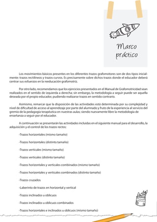 Marco
práctico
	 Los movimientos básicos presentes en los diferentes trazos grafomotores son de dos tipos inicial-
mente: trazos rectilíneos y trazos curvos. Es precisamente sobre dichos trazos donde el educador deberá
centrar sus esfuerzos en la reeducación grafomotriz.
	 Por otro lado, recomendamos que los ejercicios presentados en el Manual de Grafomotricidad sean
realizados en el sentido de izquierda a derecha; sin embargo, la metodología a seguir puede ser aquella
deseada por el propio educador, pudiendo realizarse trazos en sentido contrario.
	 Asimismo, remarcar que la disposición de las actividades está determinada por su complejidad y
nivel de dificultad de acceso al aprendizaje por parte del alumnado y fruto de la experiencia al servicio del
gremio de la pedagogía terapéutica en nuestras aulas; siendo nuevamente libre la metodología de
enseñanza a seguir por el educador.
	 A continuación se presentarán las actividades incluidas en el siguiente manual para el desarrollo, la
adquisición y el control de los trazos rectos:
	 -Trazos horizontales (mismo tamaño)
	 -Trazos horizontales (distinto tamaño)
	 -Trazos verticales (mismo tamaño)
	 -Trazos verticales (distinto tamaño)
	 -Trazos horizontales y verticales combinados (mismo tamaño)
	 -Trazos horizontales y verticales combinados (distinto tamaño)
	 -Trazos cruzados
	 -Laberinto de trazos en horizontal y vertical
	 -Trazos inclinados u oblicuos
	 -Trazos inclinados u oblicuos combinados
	 -Trazos horizontales e inclinados u oblicuos (mismo tamaño)
 