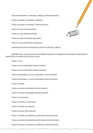 -Trazos horizontales e inclinados u oblicuos (distinto tamaño)
	 -Trazos verticales e inclinados u oblicuos
	 -Trazos verticales e inclinados u oblicuos (sierra)
	 -Trazos en aspa (mismo tamaño)
	 -Trazos en aspa (distinto tamaño)
	 -Trazos en aspa combinados (grandes)
	 -Trazos en aspa combinados (pequeños)
	 -Laberinto de trazos en horizontal, vertical e inclinado u oblicuo
	 Seguidamente, se enunciarán las actividades incluidas en el siguiente manual para el desarrollo, la
adquisición y el control de los trazos curvos:
	 -Trazos curvos
	 -Trazos curvos combinados (mismo tamaño)
	 -Trazos curvos combinados (distinto tamaño)
	 -Trazos horizontales y curvos combinados (mismo tamaño)
	 -Trazos horizontales y curvos combinados (distinto tamaño)
	 -Trazos en ondas
	 -Trazos en ondas combinados (mismo tamaño)
	 -Trazos en ondas combinados (distinto tamaño)
	 -Trazos en semicírculo
	 -Trazos en enlaces o conectores
	 -Trazos en bucles ascendentes
	 -Trazos en bucles descendentes
	 -Trazos en bucles ascendentes combinados (mismo tamaño)
	 -Trazos en bucles descendentes combinados (mismo tamaño)
	 -Trazos en bucles ascendentes combinados (distinto tamaño)
 