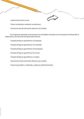 -Trazos en bucles descendentes combinados (distinto tamaño)
	 -Trazos en bucles ascendentes y descendentes combinados
	 -Laberinto de trazos curvos
	 -Trazos combinados mediante simulaciones
	 -Seriaciones de dos elementos alternos con modelo
	 En el siguiente apartado se presentarán las actividades incluidas en el manual para el desarrollo, la
adquisición y el control de las figuras geométricas:
	 -Trazado de figuras geométricas: El triángulo
	 -Trazado de figuras geométricas: El cuadrado
	 -Trazado de figuras geométricas: El rectángulo
	 -Trazado de figuras geométricas: El círculo
	 -Trazado de figuras geométricas: La elipse
	 -Seriaciones de dos elementos alternos con modelo
	 -Trazos horizontales e inclinados u oblicuos (distinto tamaño)
 