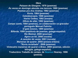 Obra Paisaxe de Glasgow , 1978 (poemas)  Ás veces en domingo abonda coa tenrura , 1980 (poemas)  Poemas pra Ana Andrea , 1982 (poemas)  Xuvia , 1984 (poemas)  Caleidoscopio , 1988 (poemas)  Voces Ceibes , 1992 (ensaio)  Oficio de ollar , 1992 (poemas)  Campo santo , 1994 (poemas), en colaboración co gravador portugués Manuel Patinha.  O gato branco , 1995 (poemas)  Billarda , 1999 (antoloxía de poemas, galego-español)  Río Matinal , 2000 (poemas)  Agora xa foi , 2000 (novela)  A canción do verán , 2001 (novela)  Maneiras de querer , 2005 (poesía enteira)  "Xuvia revisitada", 2008 (poemas)  Vintecatro maneiras de querer a Brian , 2008 (poemas, edición bilingüe, galego-español).  Traducións  Traballo de campo , de  Seamus   Heaney , 1996 (poesía).  