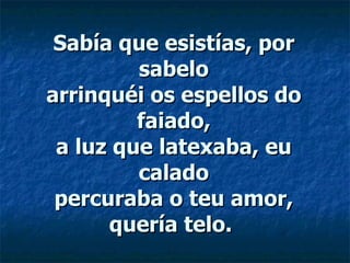 Sabía que esistías, por sabelo arrinquéi os espellos do faiado, a luz que latexaba, eu calado percuraba o teu amor, quería telo.  